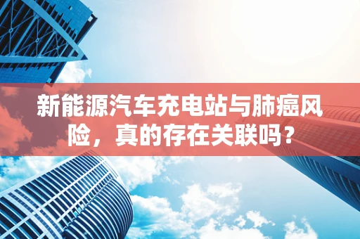 新能源汽车充电站与肺癌风险，真的存在关联吗？
