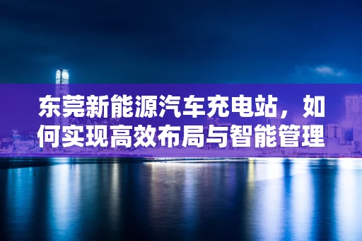 东莞新能源汽车充电站，如何实现高效布局与智能管理？