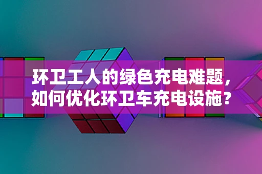 环卫工人的绿色充电难题，如何优化环卫车充电设施？