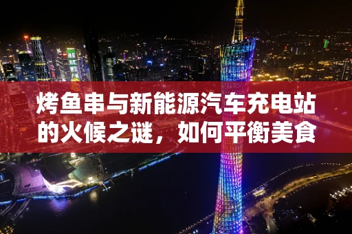 烤鱼串与新能源汽车充电站的火候之谜，如何平衡美食与绿色出行？