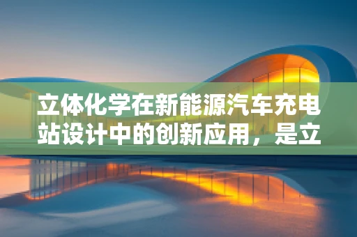 立体化学在新能源汽车充电站设计中的创新应用，是立起来更高效，还是体现出更智能？
