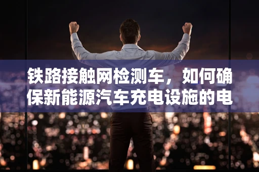 铁路接触网检测车，如何确保新能源汽车充电设施的电力脉搏？