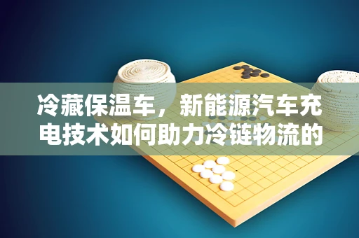 冷藏保温车，新能源汽车充电技术如何助力冷链物流的绿色转型？