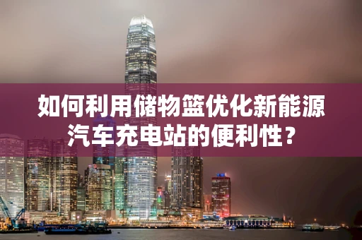 如何利用储物篮优化新能源汽车充电站的便利性？