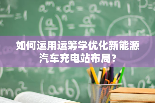 如何运用运筹学优化新能源汽车充电站布局？