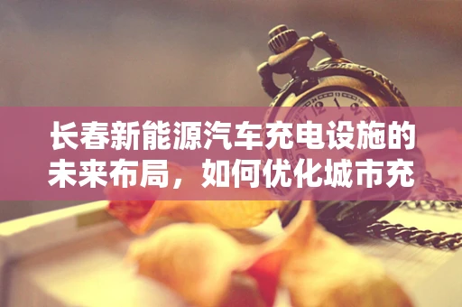 长春新能源汽车充电设施的未来布局，如何优化城市充电网络？
