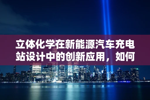 立体化学在新能源汽车充电站设计中的创新应用，如何提升充电效率？
