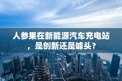 人参果在新能源汽车充电站，是创新还是噱头？