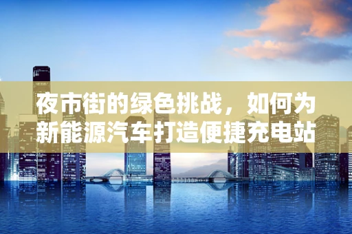 夜市街的绿色挑战，如何为新能源汽车打造便捷充电站？