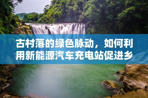 古村落的绿色脉动，如何利用新能源汽车充电站促进乡村可持续发展？