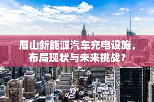 眉山新能源汽车充电设施，布局现状与未来挑战？