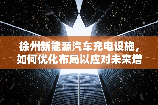 徐州新能源汽车充电设施，如何优化布局以应对未来增长？