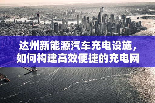 达州新能源汽车充电设施，如何构建高效便捷的充电网络？