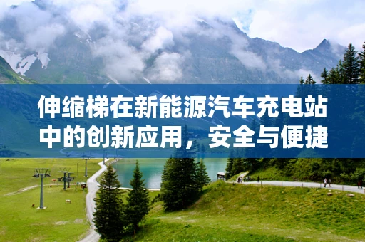 伸缩梯在新能源汽车充电站中的创新应用，安全与便捷的双重挑战