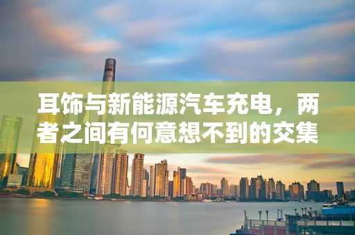 耳饰与新能源汽车充电，两者之间有何意想不到的交集？