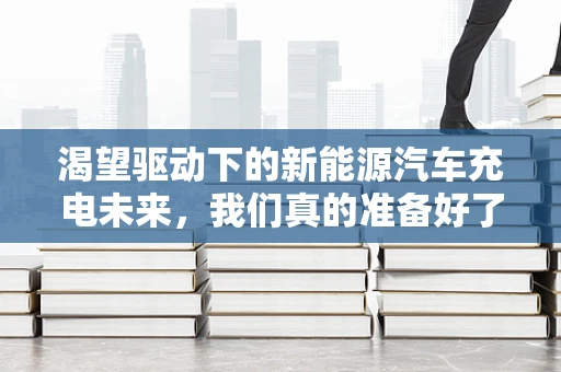 渴望驱动下的新能源汽车充电未来，我们真的准备好了吗？