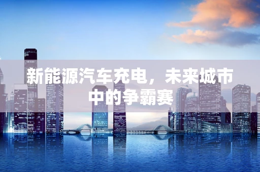 新能源汽车充电，未来城市中的争霸赛