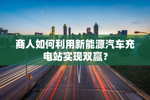 商人如何利用新能源汽车充电站实现双赢？