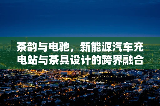 茶韵与电驰，新能源汽车充电站与茶具设计的跨界融合