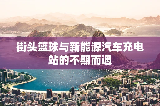街头篮球与新能源汽车充电站的不期而遇