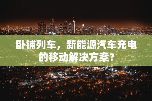 卧铺列车，新能源汽车充电的移动解决方案？