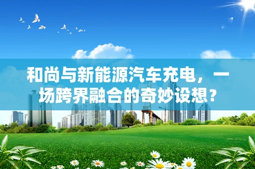 和尚与新能源汽车充电，一场跨界融合的奇妙设想？
