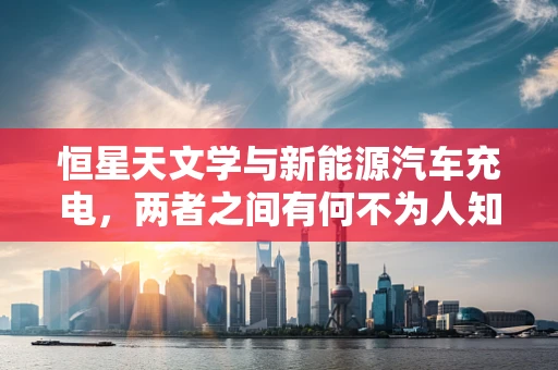 恒星天文学与新能源汽车充电，两者之间有何不为人知的联系？