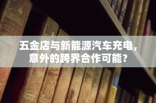 五金店与新能源汽车充电，意外的跨界合作可能？