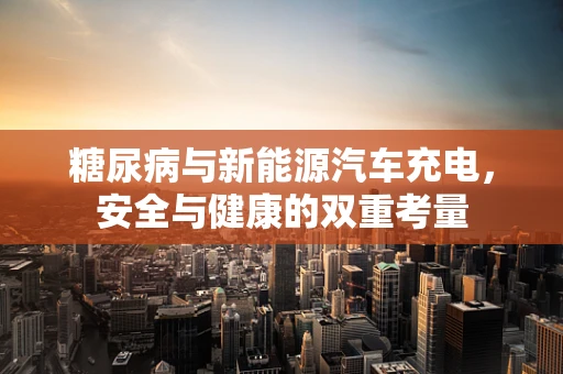 糖尿病与新能源汽车充电，安全与健康的双重考量