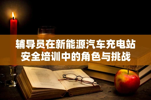 辅导员在新能源汽车充电站安全培训中的角色与挑战