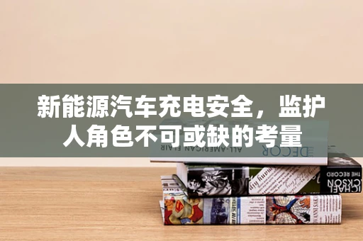 新能源汽车充电安全，监护人角色不可或缺的考量