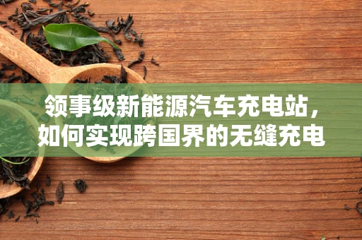 领事级新能源汽车充电站，如何实现跨国界的无缝充电体验？