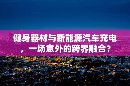 健身器材与新能源汽车充电，一场意外的跨界融合？