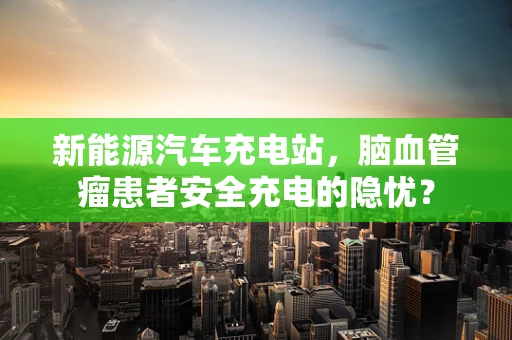 新能源汽车充电站，脑血管瘤患者安全充电的隐忧？