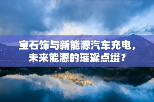 宝石饰与新能源汽车充电，未来能源的璀璨点缀？