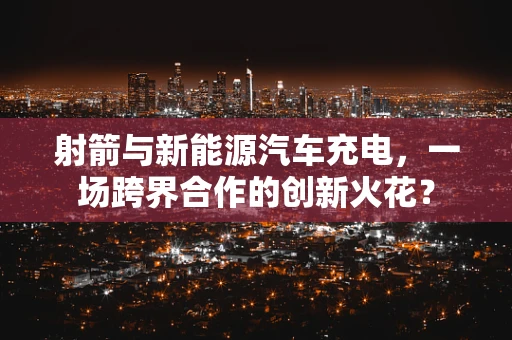 射箭与新能源汽车充电，一场跨界合作的创新火花？