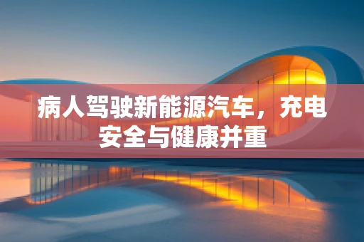 病人驾驶新能源汽车，充电安全与健康并重