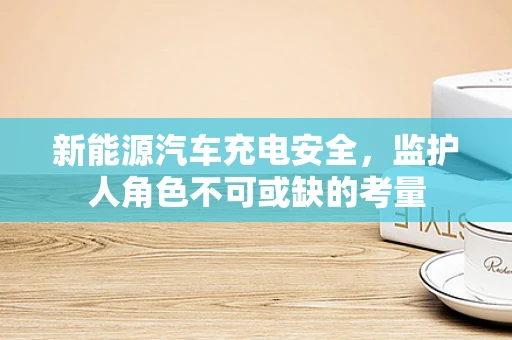 新能源汽车充电安全，监护人角色不可或缺的考量