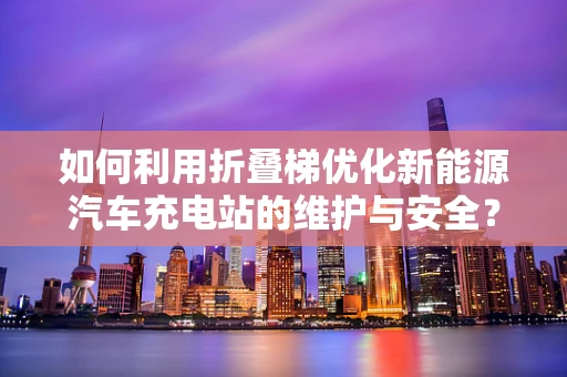 如何利用折叠梯优化新能源汽车充电站的维护与安全？