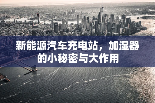 新能源汽车充电站，加湿器的小秘密与大作用