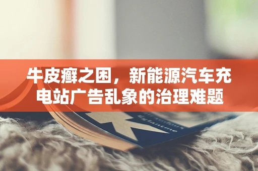 牛皮癣之困，新能源汽车充电站广告乱象的治理难题