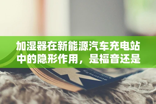 加湿器在新能源汽车充电站中的隐形作用，是福音还是隐忧？