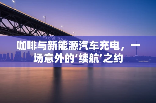 咖啡与新能源汽车充电，一场意外的‘续航’之约