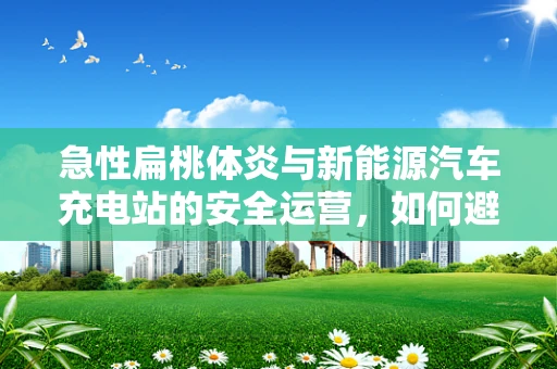 急性扁桃体炎与新能源汽车充电站的安全运营，如何避免充电中的发炎现象？