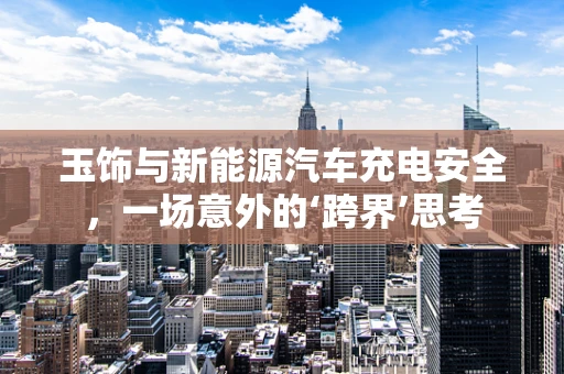 玉饰与新能源汽车充电安全，一场意外的‘跨界’思考