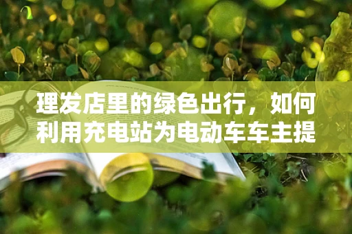 理发店里的绿色出行，如何利用充电站为电动车车主提供便利？