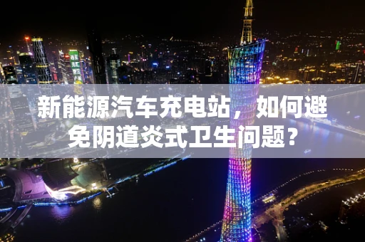 新能源汽车充电站，如何避免阴道炎式卫生问题？