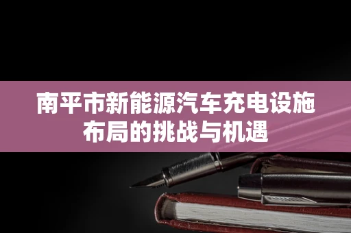 南平市新能源汽车充电设施布局的挑战与机遇