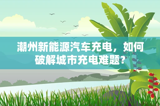 潮州新能源汽车充电，如何破解城市充电难题？