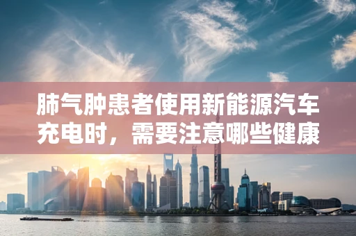 肺气肿患者使用新能源汽车充电时，需要注意哪些健康问题？